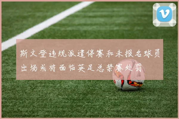 斯文登违规派遣停赛和未报名球员出场或将面临英足总禁赛处罚