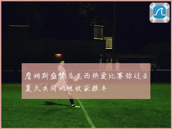 詹姆斯盛赞马克西热爱比赛称过去夏天共同训练收获颇丰