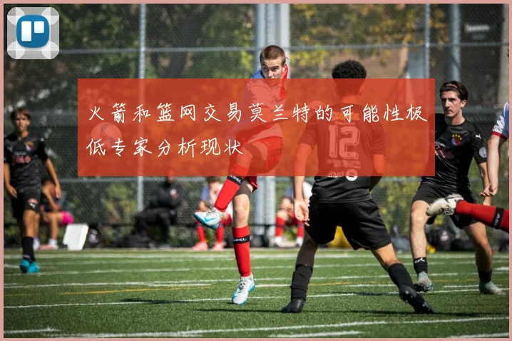 火箭和篮网交易莫兰特的可能性极低专家分析现状