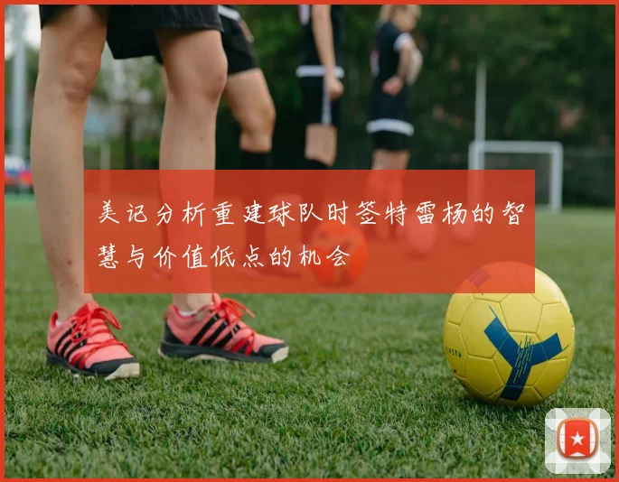 美记分析重建球队时签特雷杨的智慧与价值低点的机会