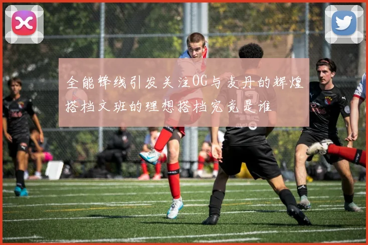 全能锋线引发关注OG与麦丹的辉煌搭档文班的理想搭档究竟是谁